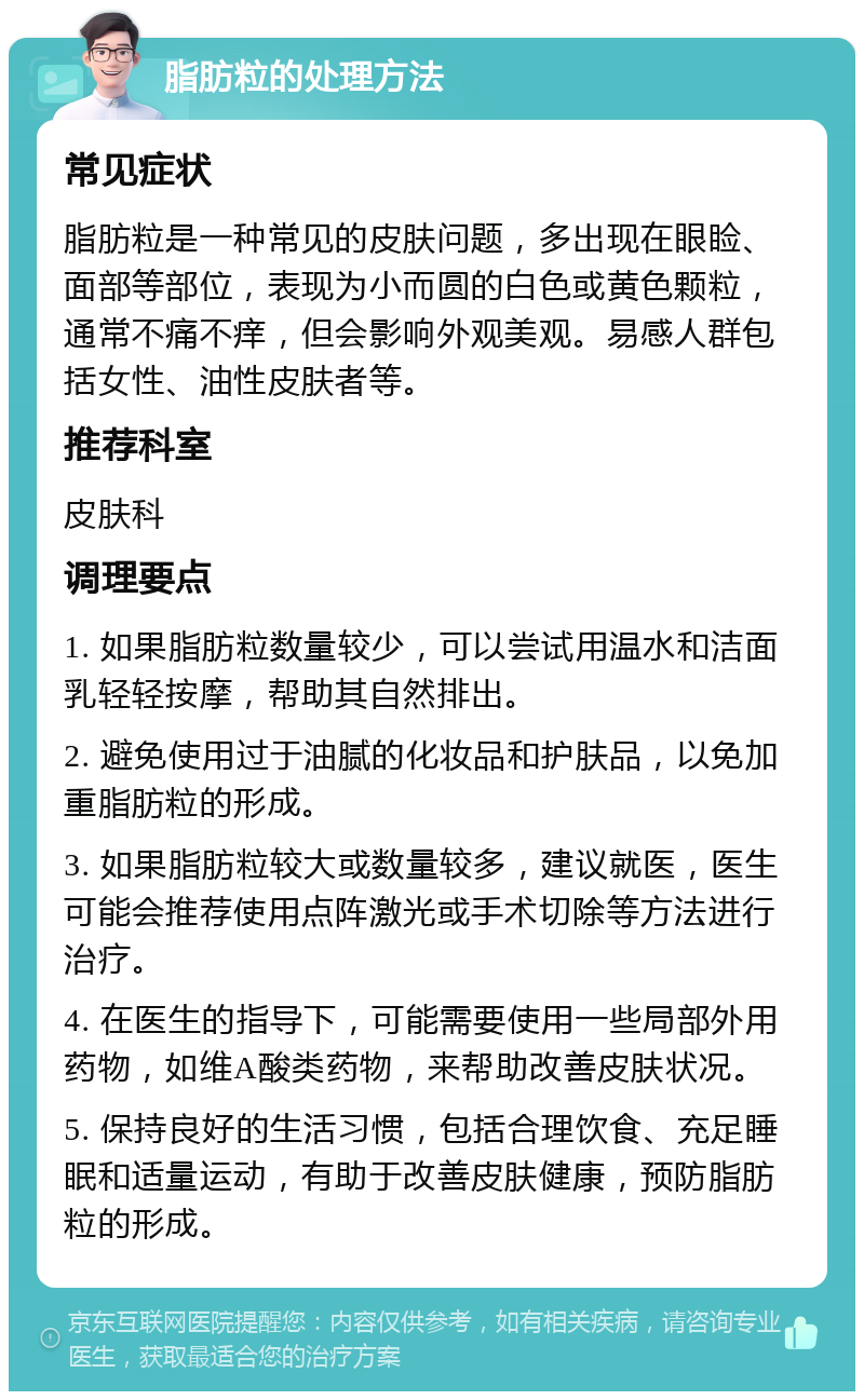 脂肪粒的处理方法 常见症状 脂肪粒是一种常见的皮肤问题，多出现在眼睑、面部等部位，表现为小而圆的白色或黄色颗粒，通常不痛不痒，但会影响外观美观。易感人群包括女性、油性皮肤者等。 推荐科室 皮肤科 调理要点 1. 如果脂肪粒数量较少，可以尝试用温水和洁面乳轻轻按摩，帮助其自然排出。 2. 避免使用过于油腻的化妆品和护肤品，以免加重脂肪粒的形成。 3. 如果脂肪粒较大或数量较多，建议就医，医生可能会推荐使用点阵激光或手术切除等方法进行治疗。 4. 在医生的指导下，可能需要使用一些局部外用药物，如维A酸类药物，来帮助改善皮肤状况。 5. 保持良好的生活习惯，包括合理饮食、充足睡眠和适量运动，有助于改善皮肤健康，预防脂肪粒的形成。