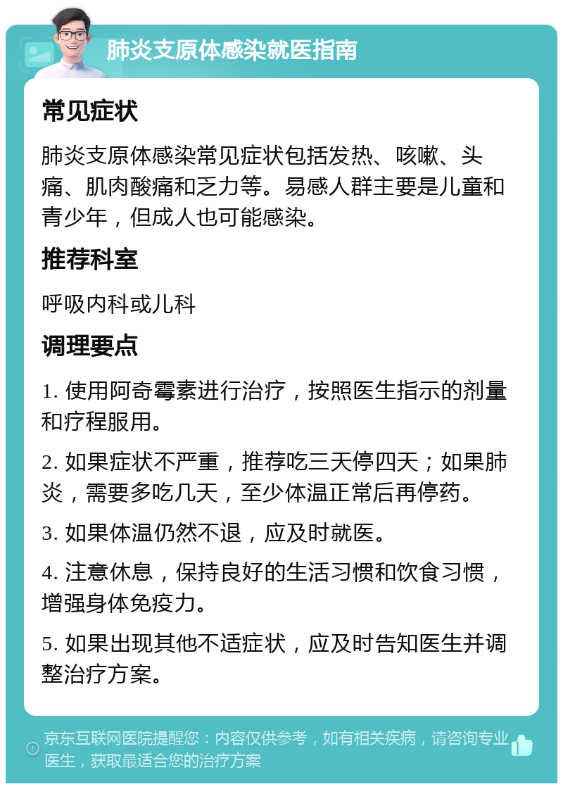 肺炎支原体感染就医指南 常见症状 肺炎支原体感染常见症状包括发热、咳嗽、头痛、肌肉酸痛和乏力等。易感人群主要是儿童和青少年，但成人也可能感染。 推荐科室 呼吸内科或儿科 调理要点 1. 使用阿奇霉素进行治疗，按照医生指示的剂量和疗程服用。 2. 如果症状不严重，推荐吃三天停四天；如果肺炎，需要多吃几天，至少体温正常后再停药。 3. 如果体温仍然不退，应及时就医。 4. 注意休息，保持良好的生活习惯和饮食习惯，增强身体免疫力。 5. 如果出现其他不适症状，应及时告知医生并调整治疗方案。