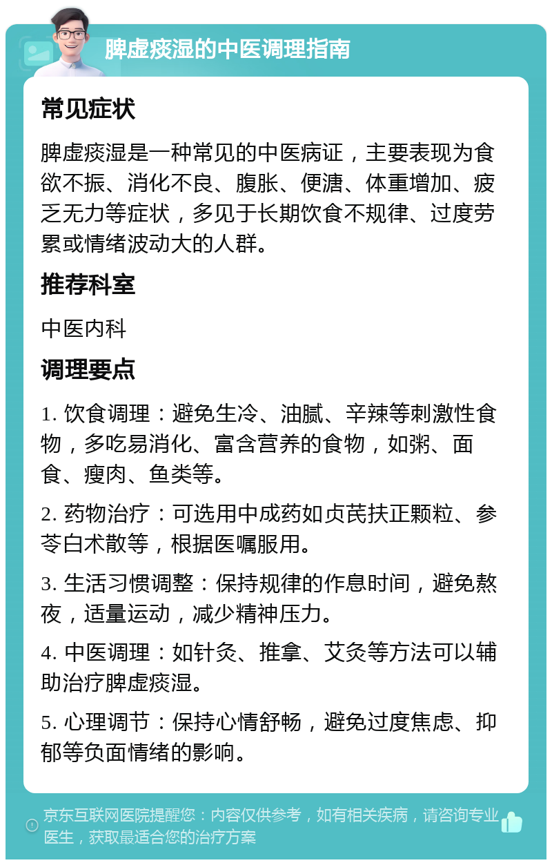 脾虚痰湿的中医调理指南 常见症状 脾虚痰湿是一种常见的中医病证，主要表现为食欲不振、消化不良、腹胀、便溏、体重增加、疲乏无力等症状，多见于长期饮食不规律、过度劳累或情绪波动大的人群。 推荐科室 中医内科 调理要点 1. 饮食调理：避免生冷、油腻、辛辣等刺激性食物，多吃易消化、富含营养的食物，如粥、面食、瘦肉、鱼类等。 2. 药物治疗：可选用中成药如贞芪扶正颗粒、参苓白术散等，根据医嘱服用。 3. 生活习惯调整：保持规律的作息时间，避免熬夜，适量运动，减少精神压力。 4. 中医调理：如针灸、推拿、艾灸等方法可以辅助治疗脾虚痰湿。 5. 心理调节：保持心情舒畅，避免过度焦虑、抑郁等负面情绪的影响。