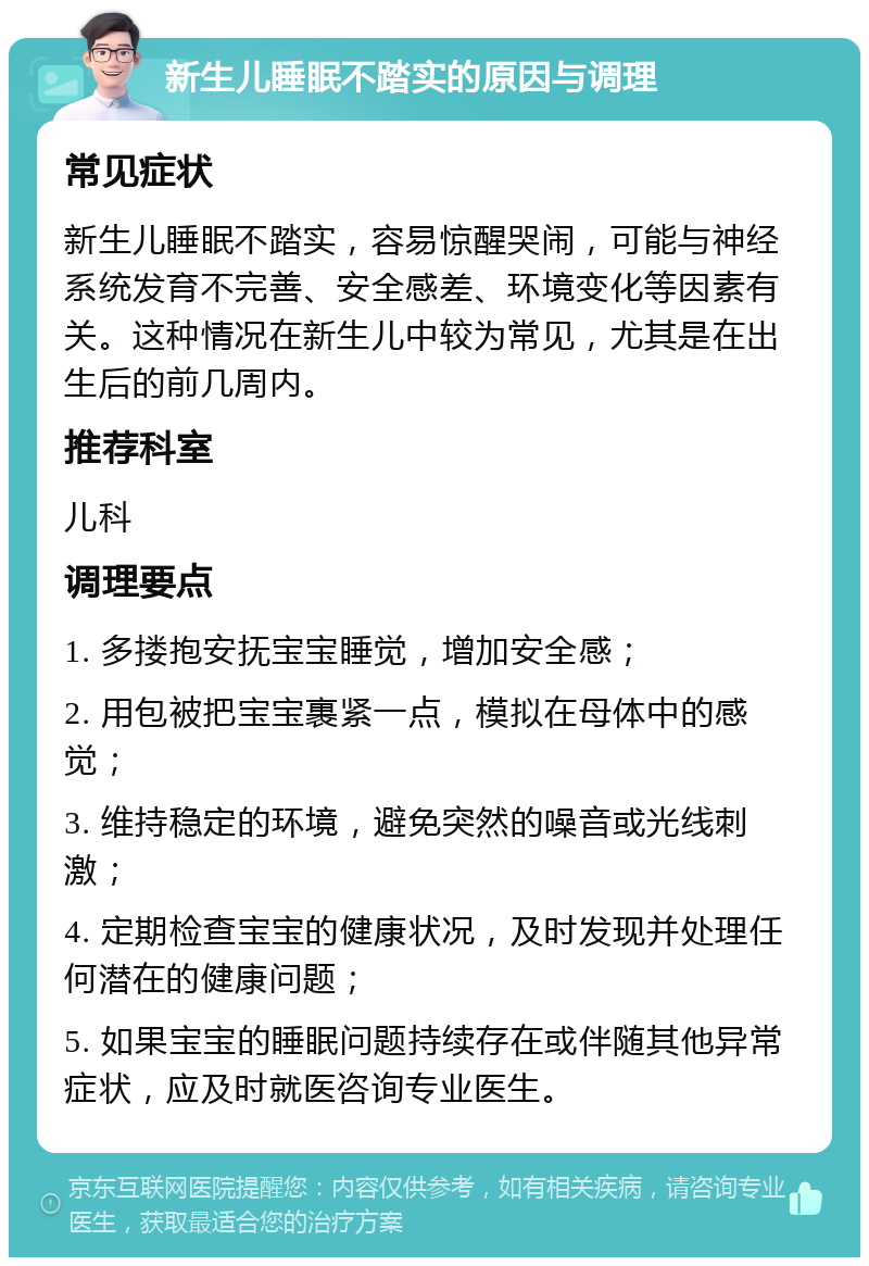 新生儿睡眠不踏实的原因与调理 常见症状 新生儿睡眠不踏实，容易惊醒哭闹，可能与神经系统发育不完善、安全感差、环境变化等因素有关。这种情况在新生儿中较为常见，尤其是在出生后的前几周内。 推荐科室 儿科 调理要点 1. 多搂抱安抚宝宝睡觉，增加安全感； 2. 用包被把宝宝裹紧一点，模拟在母体中的感觉； 3. 维持稳定的环境，避免突然的噪音或光线刺激； 4. 定期检查宝宝的健康状况，及时发现并处理任何潜在的健康问题； 5. 如果宝宝的睡眠问题持续存在或伴随其他异常症状，应及时就医咨询专业医生。