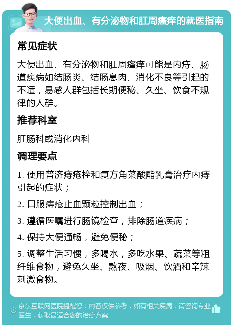 大便出血、有分泌物和肛周瘙痒的就医指南 常见症状 大便出血、有分泌物和肛周瘙痒可能是内痔、肠道疾病如结肠炎、结肠息肉、消化不良等引起的不适，易感人群包括长期便秘、久坐、饮食不规律的人群。 推荐科室 肛肠科或消化内科 调理要点 1. 使用普济痔疮栓和复方角菜酸酯乳膏治疗内痔引起的症状； 2. 口服痔疮止血颗粒控制出血； 3. 遵循医嘱进行肠镜检查，排除肠道疾病； 4. 保持大便通畅，避免便秘； 5. 调整生活习惯，多喝水，多吃水果、蔬菜等粗纤维食物，避免久坐、熬夜、吸烟、饮酒和辛辣刺激食物。