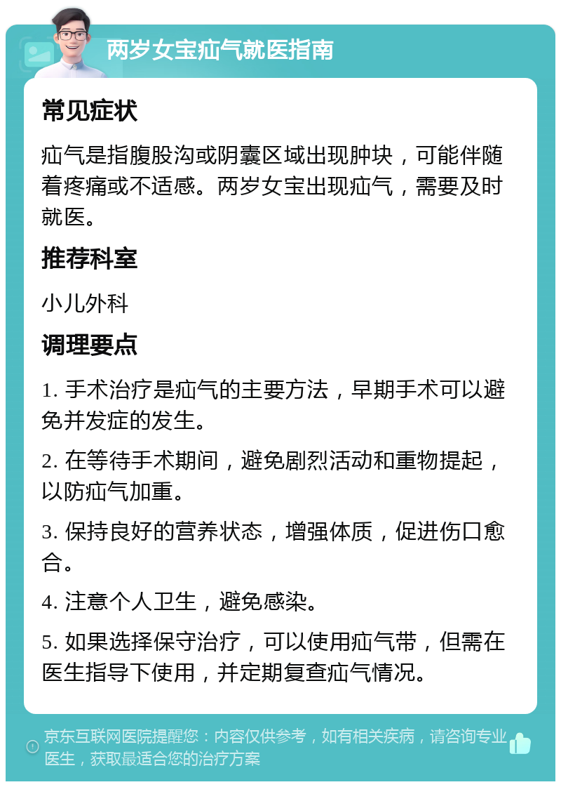 两岁女宝疝气就医指南 常见症状 疝气是指腹股沟或阴囊区域出现肿块，可能伴随着疼痛或不适感。两岁女宝出现疝气，需要及时就医。 推荐科室 小儿外科 调理要点 1. 手术治疗是疝气的主要方法，早期手术可以避免并发症的发生。 2. 在等待手术期间，避免剧烈活动和重物提起，以防疝气加重。 3. 保持良好的营养状态，增强体质，促进伤口愈合。 4. 注意个人卫生，避免感染。 5. 如果选择保守治疗，可以使用疝气带，但需在医生指导下使用，并定期复查疝气情况。