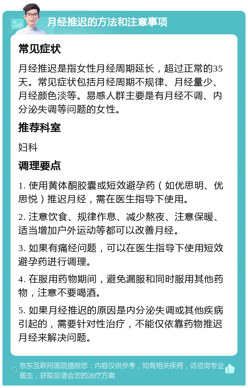 月经推迟的方法和注意事项 常见症状 月经推迟是指女性月经周期延长，超过正常的35天。常见症状包括月经周期不规律、月经量少、月经颜色淡等。易感人群主要是有月经不调、内分泌失调等问题的女性。 推荐科室 妇科 调理要点 1. 使用黄体酮胶囊或短效避孕药（如优思明、优思悦）推迟月经，需在医生指导下使用。 2. 注意饮食、规律作息、减少熬夜、注意保暖、适当增加户外运动等都可以改善月经。 3. 如果有痛经问题，可以在医生指导下使用短效避孕药进行调理。 4. 在服用药物期间，避免漏服和同时服用其他药物，注意不要喝酒。 5. 如果月经推迟的原因是内分泌失调或其他疾病引起的，需要针对性治疗，不能仅依靠药物推迟月经来解决问题。