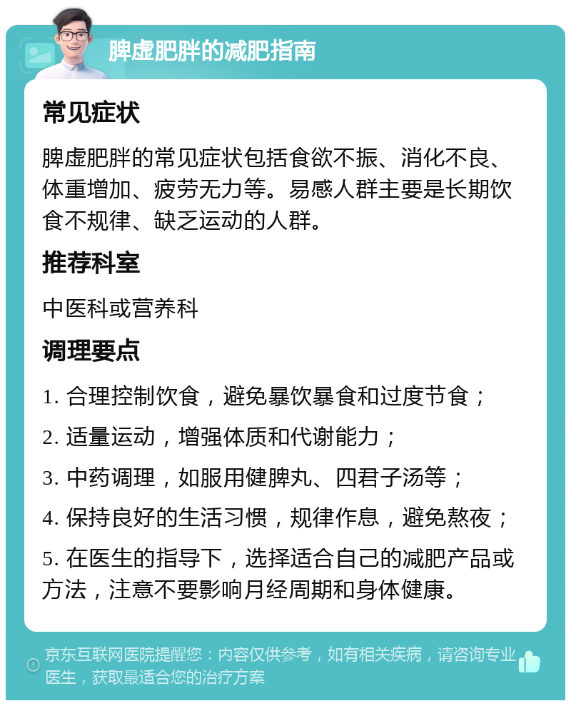 脾虚肥胖的减肥指南 常见症状 脾虚肥胖的常见症状包括食欲不振、消化不良、体重增加、疲劳无力等。易感人群主要是长期饮食不规律、缺乏运动的人群。 推荐科室 中医科或营养科 调理要点 1. 合理控制饮食，避免暴饮暴食和过度节食； 2. 适量运动，增强体质和代谢能力； 3. 中药调理，如服用健脾丸、四君子汤等； 4. 保持良好的生活习惯，规律作息，避免熬夜； 5. 在医生的指导下，选择适合自己的减肥产品或方法，注意不要影响月经周期和身体健康。