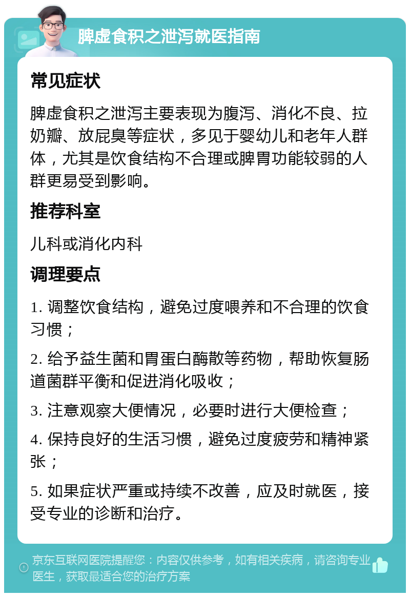 脾虚食积之泄泻就医指南 常见症状 脾虚食积之泄泻主要表现为腹泻、消化不良、拉奶瓣、放屁臭等症状，多见于婴幼儿和老年人群体，尤其是饮食结构不合理或脾胃功能较弱的人群更易受到影响。 推荐科室 儿科或消化内科 调理要点 1. 调整饮食结构，避免过度喂养和不合理的饮食习惯； 2. 给予益生菌和胃蛋白酶散等药物，帮助恢复肠道菌群平衡和促进消化吸收； 3. 注意观察大便情况，必要时进行大便检查； 4. 保持良好的生活习惯，避免过度疲劳和精神紧张； 5. 如果症状严重或持续不改善，应及时就医，接受专业的诊断和治疗。