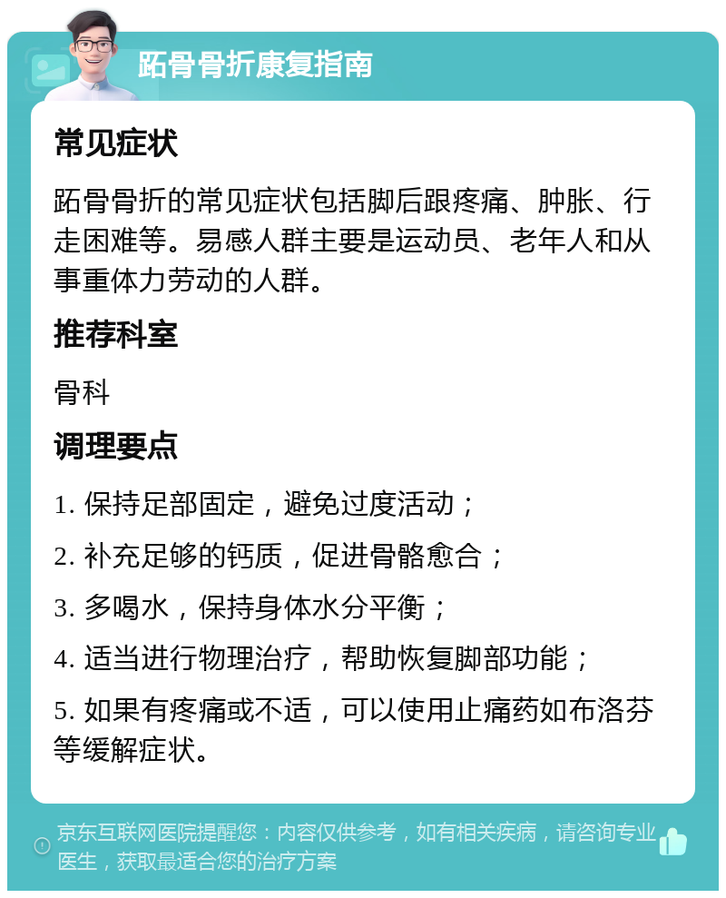 跖骨骨折康复指南 常见症状 跖骨骨折的常见症状包括脚后跟疼痛、肿胀、行走困难等。易感人群主要是运动员、老年人和从事重体力劳动的人群。 推荐科室 骨科 调理要点 1. 保持足部固定，避免过度活动； 2. 补充足够的钙质，促进骨骼愈合； 3. 多喝水，保持身体水分平衡； 4. 适当进行物理治疗，帮助恢复脚部功能； 5. 如果有疼痛或不适，可以使用止痛药如布洛芬等缓解症状。