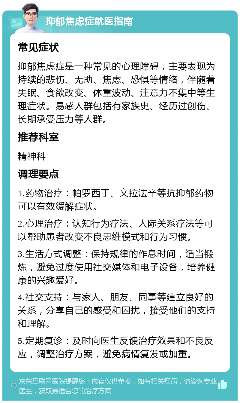 抑郁焦虑症就医指南 常见症状 抑郁焦虑症是一种常见的心理障碍，主要表现为持续的悲伤、无助、焦虑、恐惧等情绪，伴随着失眠、食欲改变、体重波动、注意力不集中等生理症状。易感人群包括有家族史、经历过创伤、长期承受压力等人群。 推荐科室 精神科 调理要点 1.药物治疗：帕罗西丁、文拉法辛等抗抑郁药物可以有效缓解症状。 2.心理治疗：认知行为疗法、人际关系疗法等可以帮助患者改变不良思维模式和行为习惯。 3.生活方式调整：保持规律的作息时间，适当锻炼，避免过度使用社交媒体和电子设备，培养健康的兴趣爱好。 4.社交支持：与家人、朋友、同事等建立良好的关系，分享自己的感受和困扰，接受他们的支持和理解。 5.定期复诊：及时向医生反馈治疗效果和不良反应，调整治疗方案，避免病情复发或加重。