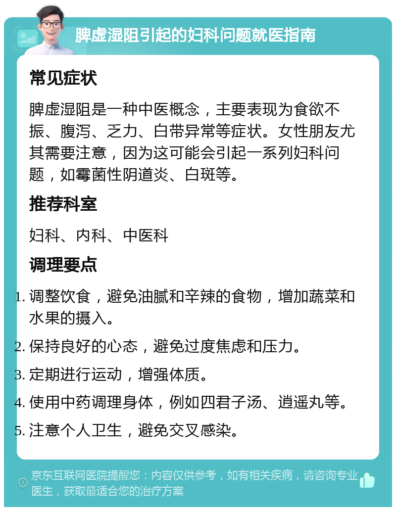 脾虚湿阻引起的妇科问题就医指南 常见症状 脾虚湿阻是一种中医概念，主要表现为食欲不振、腹泻、乏力、白带异常等症状。女性朋友尤其需要注意，因为这可能会引起一系列妇科问题，如霉菌性阴道炎、白斑等。 推荐科室 妇科、内科、中医科 调理要点 调整饮食，避免油腻和辛辣的食物，增加蔬菜和水果的摄入。 保持良好的心态，避免过度焦虑和压力。 定期进行运动，增强体质。 使用中药调理身体，例如四君子汤、逍遥丸等。 注意个人卫生，避免交叉感染。