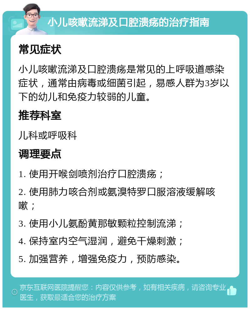 小儿咳嗽流涕及口腔溃疡的治疗指南 常见症状 小儿咳嗽流涕及口腔溃疡是常见的上呼吸道感染症状，通常由病毒或细菌引起，易感人群为3岁以下的幼儿和免疫力较弱的儿童。 推荐科室 儿科或呼吸科 调理要点 1. 使用开喉剑喷剂治疗口腔溃疡； 2. 使用肺力咳合剂或氨溴特罗口服溶液缓解咳嗽； 3. 使用小儿氨酚黄那敏颗粒控制流涕； 4. 保持室内空气湿润，避免干燥刺激； 5. 加强营养，增强免疫力，预防感染。