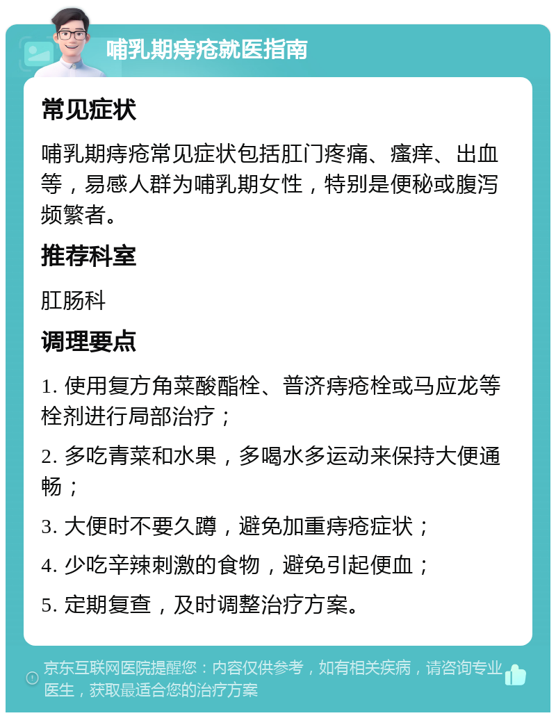 哺乳期痔疮就医指南 常见症状 哺乳期痔疮常见症状包括肛门疼痛、瘙痒、出血等，易感人群为哺乳期女性，特别是便秘或腹泻频繁者。 推荐科室 肛肠科 调理要点 1. 使用复方角菜酸酯栓、普济痔疮栓或马应龙等栓剂进行局部治疗； 2. 多吃青菜和水果，多喝水多运动来保持大便通畅； 3. 大便时不要久蹲，避免加重痔疮症状； 4. 少吃辛辣刺激的食物，避免引起便血； 5. 定期复查，及时调整治疗方案。