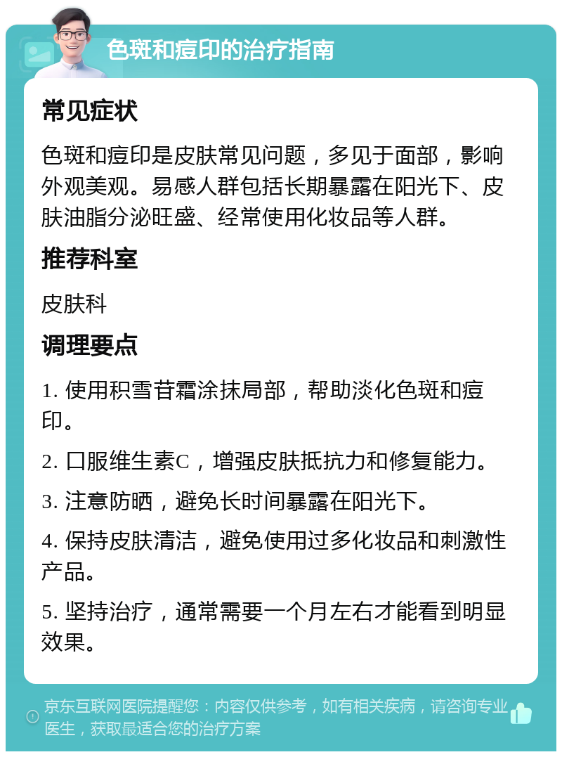 色斑和痘印的治疗指南 常见症状 色斑和痘印是皮肤常见问题，多见于面部，影响外观美观。易感人群包括长期暴露在阳光下、皮肤油脂分泌旺盛、经常使用化妆品等人群。 推荐科室 皮肤科 调理要点 1. 使用积雪苷霜涂抹局部，帮助淡化色斑和痘印。 2. 口服维生素C，增强皮肤抵抗力和修复能力。 3. 注意防晒，避免长时间暴露在阳光下。 4. 保持皮肤清洁，避免使用过多化妆品和刺激性产品。 5. 坚持治疗，通常需要一个月左右才能看到明显效果。