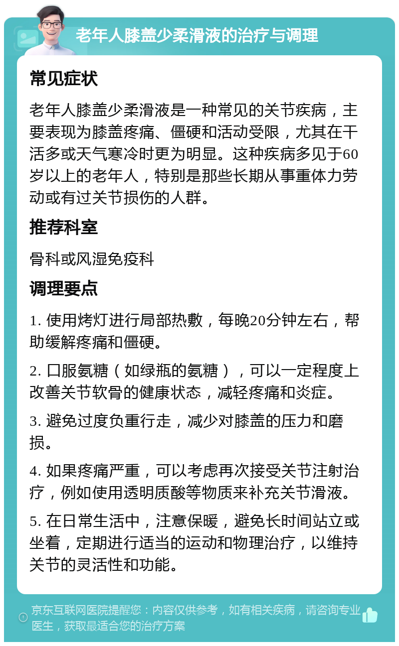 老年人膝盖少柔滑液的治疗与调理 常见症状 老年人膝盖少柔滑液是一种常见的关节疾病，主要表现为膝盖疼痛、僵硬和活动受限，尤其在干活多或天气寒冷时更为明显。这种疾病多见于60岁以上的老年人，特别是那些长期从事重体力劳动或有过关节损伤的人群。 推荐科室 骨科或风湿免疫科 调理要点 1. 使用烤灯进行局部热敷，每晚20分钟左右，帮助缓解疼痛和僵硬。 2. 口服氨糖（如绿瓶的氨糖），可以一定程度上改善关节软骨的健康状态，减轻疼痛和炎症。 3. 避免过度负重行走，减少对膝盖的压力和磨损。 4. 如果疼痛严重，可以考虑再次接受关节注射治疗，例如使用透明质酸等物质来补充关节滑液。 5. 在日常生活中，注意保暖，避免长时间站立或坐着，定期进行适当的运动和物理治疗，以维持关节的灵活性和功能。