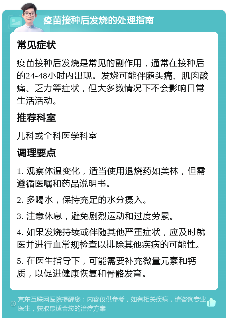 疫苗接种后发烧的处理指南 常见症状 疫苗接种后发烧是常见的副作用，通常在接种后的24-48小时内出现。发烧可能伴随头痛、肌肉酸痛、乏力等症状，但大多数情况下不会影响日常生活活动。 推荐科室 儿科或全科医学科室 调理要点 1. 观察体温变化，适当使用退烧药如美林，但需遵循医嘱和药品说明书。 2. 多喝水，保持充足的水分摄入。 3. 注意休息，避免剧烈运动和过度劳累。 4. 如果发烧持续或伴随其他严重症状，应及时就医并进行血常规检查以排除其他疾病的可能性。 5. 在医生指导下，可能需要补充微量元素和钙质，以促进健康恢复和骨骼发育。