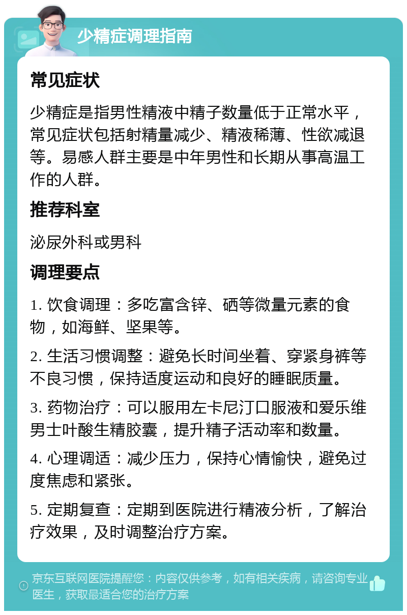 少精症调理指南 常见症状 少精症是指男性精液中精子数量低于正常水平，常见症状包括射精量减少、精液稀薄、性欲减退等。易感人群主要是中年男性和长期从事高温工作的人群。 推荐科室 泌尿外科或男科 调理要点 1. 饮食调理：多吃富含锌、硒等微量元素的食物，如海鲜、坚果等。 2. 生活习惯调整：避免长时间坐着、穿紧身裤等不良习惯，保持适度运动和良好的睡眠质量。 3. 药物治疗：可以服用左卡尼汀口服液和爱乐维男士叶酸生精胶囊，提升精子活动率和数量。 4. 心理调适：减少压力，保持心情愉快，避免过度焦虑和紧张。 5. 定期复查：定期到医院进行精液分析，了解治疗效果，及时调整治疗方案。