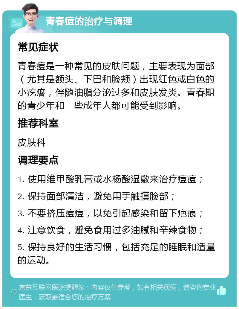 青春痘的治疗与调理 常见症状 青春痘是一种常见的皮肤问题，主要表现为面部（尤其是额头、下巴和脸颊）出现红色或白色的小疙瘩，伴随油脂分泌过多和皮肤发炎。青春期的青少年和一些成年人都可能受到影响。 推荐科室 皮肤科 调理要点 1. 使用维甲酸乳膏或水杨酸湿敷来治疗痘痘； 2. 保持面部清洁，避免用手触摸脸部； 3. 不要挤压痘痘，以免引起感染和留下疤痕； 4. 注意饮食，避免食用过多油腻和辛辣食物； 5. 保持良好的生活习惯，包括充足的睡眠和适量的运动。