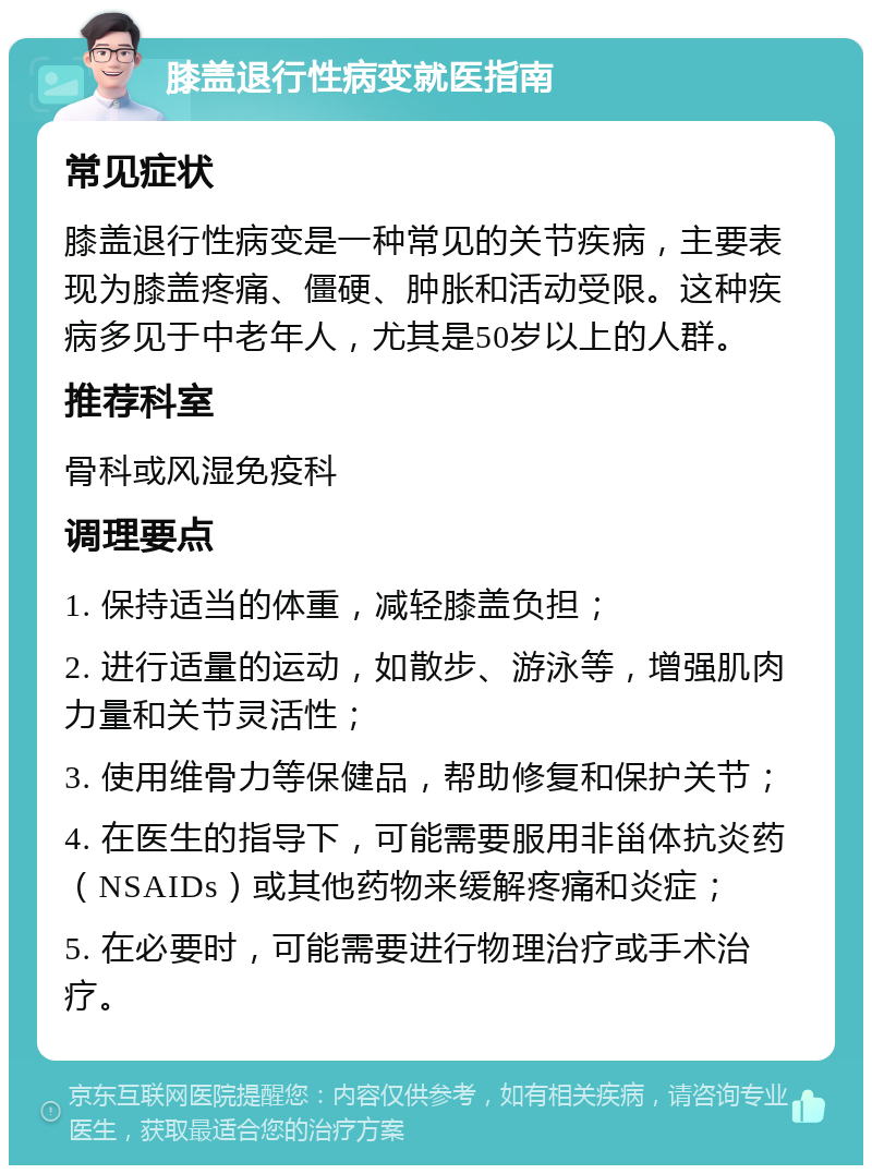 膝盖退行性病变就医指南 常见症状 膝盖退行性病变是一种常见的关节疾病，主要表现为膝盖疼痛、僵硬、肿胀和活动受限。这种疾病多见于中老年人，尤其是50岁以上的人群。 推荐科室 骨科或风湿免疫科 调理要点 1. 保持适当的体重，减轻膝盖负担； 2. 进行适量的运动，如散步、游泳等，增强肌肉力量和关节灵活性； 3. 使用维骨力等保健品，帮助修复和保护关节； 4. 在医生的指导下，可能需要服用非甾体抗炎药（NSAIDs）或其他药物来缓解疼痛和炎症； 5. 在必要时，可能需要进行物理治疗或手术治疗。