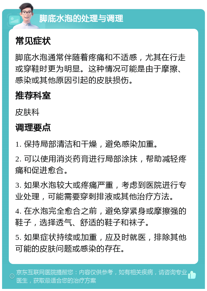 脚底水泡的处理与调理 常见症状 脚底水泡通常伴随着疼痛和不适感，尤其在行走或穿鞋时更为明显。这种情况可能是由于摩擦、感染或其他原因引起的皮肤损伤。 推荐科室 皮肤科 调理要点 1. 保持局部清洁和干燥，避免感染加重。 2. 可以使用消炎药膏进行局部涂抹，帮助减轻疼痛和促进愈合。 3. 如果水泡较大或疼痛严重，考虑到医院进行专业处理，可能需要穿刺排液或其他治疗方法。 4. 在水泡完全愈合之前，避免穿紧身或摩擦强的鞋子，选择透气、舒适的鞋子和袜子。 5. 如果症状持续或加重，应及时就医，排除其他可能的皮肤问题或感染的存在。