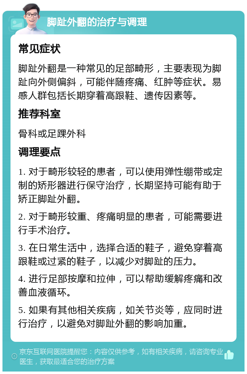 脚趾外翻的治疗与调理 常见症状 脚趾外翻是一种常见的足部畸形，主要表现为脚趾向外侧偏斜，可能伴随疼痛、红肿等症状。易感人群包括长期穿着高跟鞋、遗传因素等。 推荐科室 骨科或足踝外科 调理要点 1. 对于畸形较轻的患者，可以使用弹性绷带或定制的矫形器进行保守治疗，长期坚持可能有助于矫正脚趾外翻。 2. 对于畸形较重、疼痛明显的患者，可能需要进行手术治疗。 3. 在日常生活中，选择合适的鞋子，避免穿着高跟鞋或过紧的鞋子，以减少对脚趾的压力。 4. 进行足部按摩和拉伸，可以帮助缓解疼痛和改善血液循环。 5. 如果有其他相关疾病，如关节炎等，应同时进行治疗，以避免对脚趾外翻的影响加重。