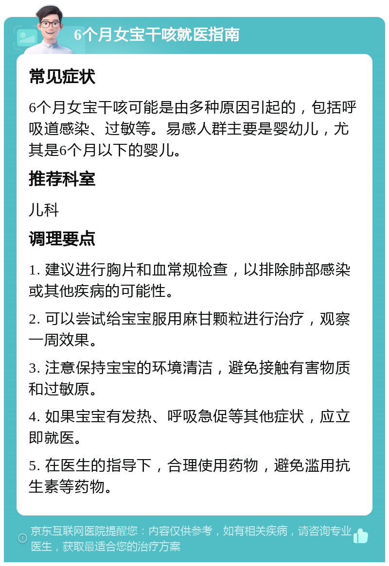 6个月女宝干咳就医指南 常见症状 6个月女宝干咳可能是由多种原因引起的，包括呼吸道感染、过敏等。易感人群主要是婴幼儿，尤其是6个月以下的婴儿。 推荐科室 儿科 调理要点 1. 建议进行胸片和血常规检查，以排除肺部感染或其他疾病的可能性。 2. 可以尝试给宝宝服用麻甘颗粒进行治疗，观察一周效果。 3. 注意保持宝宝的环境清洁，避免接触有害物质和过敏原。 4. 如果宝宝有发热、呼吸急促等其他症状，应立即就医。 5. 在医生的指导下，合理使用药物，避免滥用抗生素等药物。