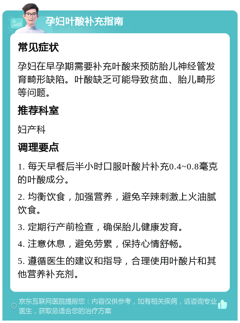 孕妇叶酸补充指南 常见症状 孕妇在早孕期需要补充叶酸来预防胎儿神经管发育畸形缺陷。叶酸缺乏可能导致贫血、胎儿畸形等问题。 推荐科室 妇产科 调理要点 1. 每天早餐后半小时口服叶酸片补充0.4~0.8毫克的叶酸成分。 2. 均衡饮食，加强营养，避免辛辣刺激上火油腻饮食。 3. 定期行产前检查，确保胎儿健康发育。 4. 注意休息，避免劳累，保持心情舒畅。 5. 遵循医生的建议和指导，合理使用叶酸片和其他营养补充剂。