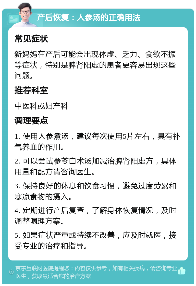 产后恢复：人参汤的正确用法 常见症状 新妈妈在产后可能会出现体虚、乏力、食欲不振等症状，特别是脾肾阳虚的患者更容易出现这些问题。 推荐科室 中医科或妇产科 调理要点 1. 使用人参煮汤，建议每次使用5片左右，具有补气养血的作用。 2. 可以尝试参苓白术汤加减治脾肾阳虚方，具体用量和配方请咨询医生。 3. 保持良好的休息和饮食习惯，避免过度劳累和寒凉食物的摄入。 4. 定期进行产后复查，了解身体恢复情况，及时调整调理方案。 5. 如果症状严重或持续不改善，应及时就医，接受专业的治疗和指导。