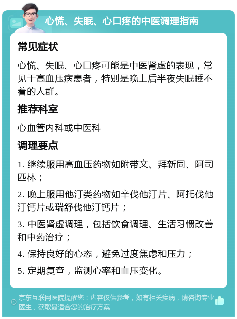 心慌、失眠、心口疼的中医调理指南 常见症状 心慌、失眠、心口疼可能是中医肾虚的表现，常见于高血压病患者，特别是晚上后半夜失眠睡不着的人群。 推荐科室 心血管内科或中医科 调理要点 1. 继续服用高血压药物如附带文、拜新同、阿司匹林； 2. 晚上服用他汀类药物如辛伐他汀片、阿托伐他汀钙片或瑞舒伐他汀钙片； 3. 中医肾虚调理，包括饮食调理、生活习惯改善和中药治疗； 4. 保持良好的心态，避免过度焦虑和压力； 5. 定期复查，监测心率和血压变化。