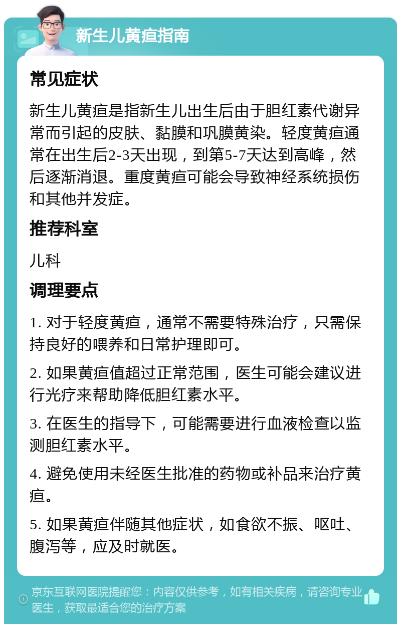 新生儿黄疸指南 常见症状 新生儿黄疸是指新生儿出生后由于胆红素代谢异常而引起的皮肤、黏膜和巩膜黄染。轻度黄疸通常在出生后2-3天出现，到第5-7天达到高峰，然后逐渐消退。重度黄疸可能会导致神经系统损伤和其他并发症。 推荐科室 儿科 调理要点 1. 对于轻度黄疸，通常不需要特殊治疗，只需保持良好的喂养和日常护理即可。 2. 如果黄疸值超过正常范围，医生可能会建议进行光疗来帮助降低胆红素水平。 3. 在医生的指导下，可能需要进行血液检查以监测胆红素水平。 4. 避免使用未经医生批准的药物或补品来治疗黄疸。 5. 如果黄疸伴随其他症状，如食欲不振、呕吐、腹泻等，应及时就医。