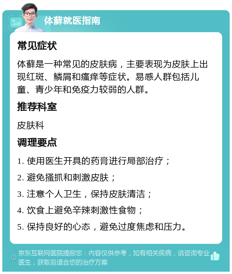 体藓就医指南 常见症状 体藓是一种常见的皮肤病，主要表现为皮肤上出现红斑、鳞屑和瘙痒等症状。易感人群包括儿童、青少年和免疫力较弱的人群。 推荐科室 皮肤科 调理要点 1. 使用医生开具的药膏进行局部治疗； 2. 避免搔抓和刺激皮肤； 3. 注意个人卫生，保持皮肤清洁； 4. 饮食上避免辛辣刺激性食物； 5. 保持良好的心态，避免过度焦虑和压力。