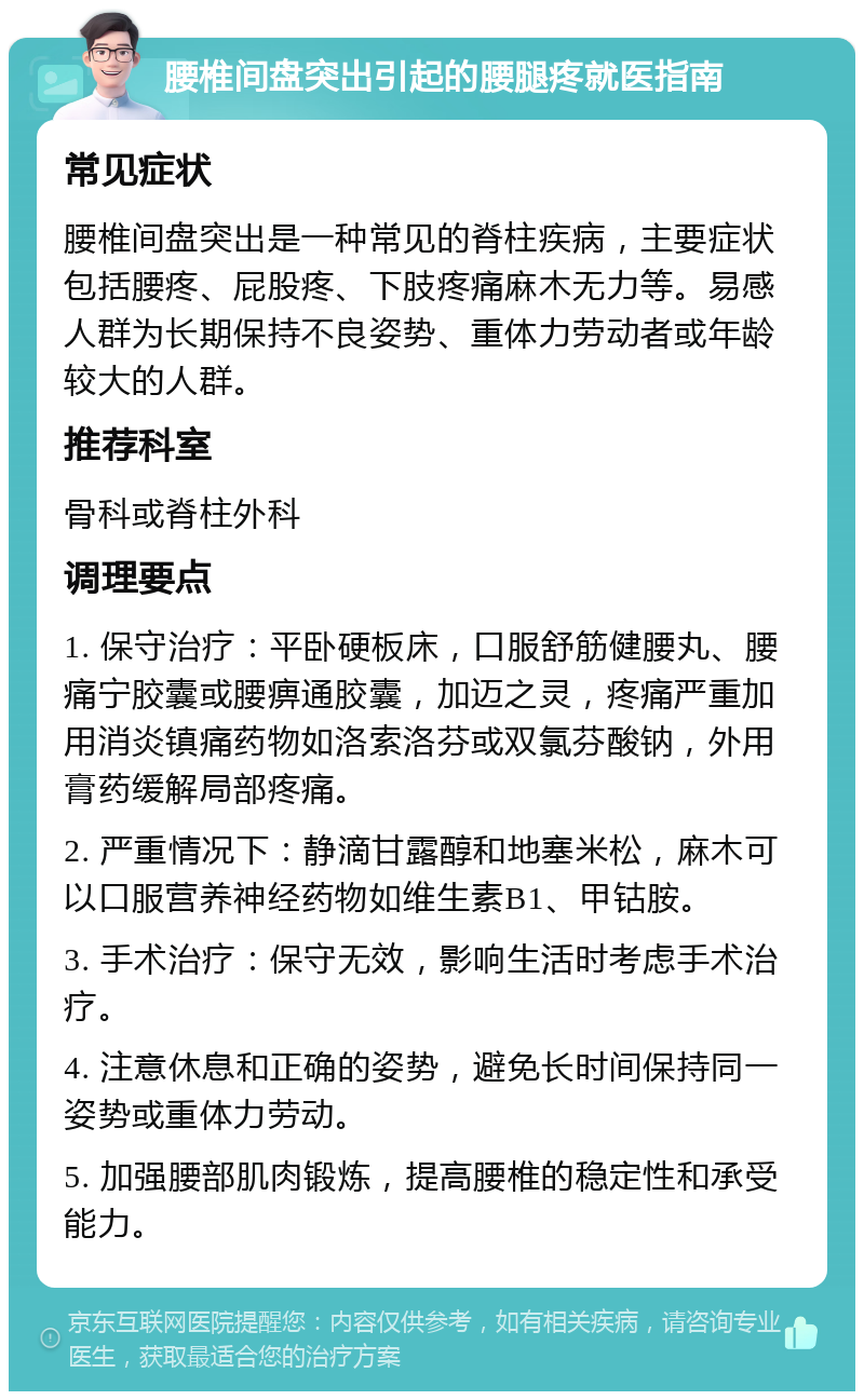 腰椎间盘突出引起的腰腿疼就医指南 常见症状 腰椎间盘突出是一种常见的脊柱疾病，主要症状包括腰疼、屁股疼、下肢疼痛麻木无力等。易感人群为长期保持不良姿势、重体力劳动者或年龄较大的人群。 推荐科室 骨科或脊柱外科 调理要点 1. 保守治疗：平卧硬板床，口服舒筋健腰丸、腰痛宁胶囊或腰痹通胶囊，加迈之灵，疼痛严重加用消炎镇痛药物如洛索洛芬或双氯芬酸钠，外用膏药缓解局部疼痛。 2. 严重情况下：静滴甘露醇和地塞米松，麻木可以口服营养神经药物如维生素B1、甲钴胺。 3. 手术治疗：保守无效，影响生活时考虑手术治疗。 4. 注意休息和正确的姿势，避免长时间保持同一姿势或重体力劳动。 5. 加强腰部肌肉锻炼，提高腰椎的稳定性和承受能力。