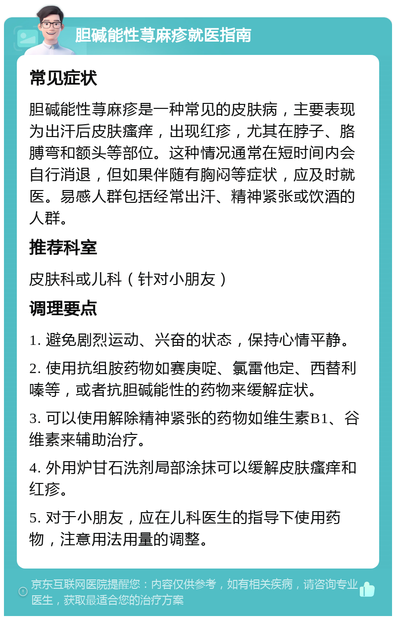 胆碱能性荨麻疹就医指南 常见症状 胆碱能性荨麻疹是一种常见的皮肤病，主要表现为出汗后皮肤瘙痒，出现红疹，尤其在脖子、胳膊弯和额头等部位。这种情况通常在短时间内会自行消退，但如果伴随有胸闷等症状，应及时就医。易感人群包括经常出汗、精神紧张或饮酒的人群。 推荐科室 皮肤科或儿科（针对小朋友） 调理要点 1. 避免剧烈运动、兴奋的状态，保持心情平静。 2. 使用抗组胺药物如赛庚啶、氯雷他定、西替利嗪等，或者抗胆碱能性的药物来缓解症状。 3. 可以使用解除精神紧张的药物如维生素B1、谷维素来辅助治疗。 4. 外用炉甘石洗剂局部涂抹可以缓解皮肤瘙痒和红疹。 5. 对于小朋友，应在儿科医生的指导下使用药物，注意用法用量的调整。