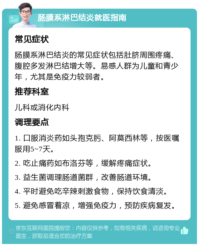 肠膜系淋巴结炎就医指南 常见症状 肠膜系淋巴结炎的常见症状包括肚脐周围疼痛、腹腔多发淋巴结增大等。易感人群为儿童和青少年，尤其是免疫力较弱者。 推荐科室 儿科或消化内科 调理要点 1. 口服消炎药如头孢克肟、阿莫西林等，按医嘱服用5~7天。 2. 吃止痛药如布洛芬等，缓解疼痛症状。 3. 益生菌调理肠道菌群，改善肠道环境。 4. 平时避免吃辛辣刺激食物，保持饮食清淡。 5. 避免感冒着凉，增强免疫力，预防疾病复发。