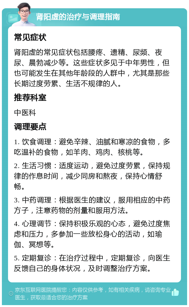 肾阳虚的治疗与调理指南 常见症状 肾阳虚的常见症状包括腰疼、遗精、尿频、夜尿、晨勃减少等。这些症状多见于中年男性，但也可能发生在其他年龄段的人群中，尤其是那些长期过度劳累、生活不规律的人。 推荐科室 中医科 调理要点 1. 饮食调理：避免辛辣、油腻和寒凉的食物，多吃温补的食物，如羊肉、鸡肉、核桃等。 2. 生活习惯：适度运动，避免过度劳累，保持规律的作息时间，减少同房和熬夜，保持心情舒畅。 3. 中药调理：根据医生的建议，服用相应的中药方子，注意药物的剂量和服用方法。 4. 心理调节：保持积极乐观的心态，避免过度焦虑和压力，多参加一些放松身心的活动，如瑜伽、冥想等。 5. 定期复诊：在治疗过程中，定期复诊，向医生反馈自己的身体状况，及时调整治疗方案。