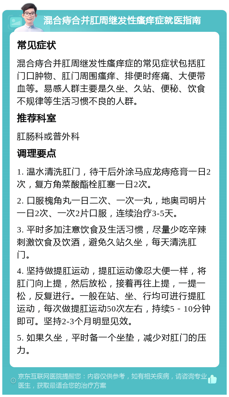 混合痔合并肛周继发性瘙痒症就医指南 常见症状 混合痔合并肛周继发性瘙痒症的常见症状包括肛门口肿物、肛门周围瘙痒、排便时疼痛、大便带血等。易感人群主要是久坐、久站、便秘、饮食不规律等生活习惯不良的人群。 推荐科室 肛肠科或普外科 调理要点 1. 温水清洗肛门，待干后外涂马应龙痔疮膏一日2次，复方角菜酸酯栓肛塞一日2次。 2. 口服槐角丸一日二次、一次一丸，地奥司明片一日2次、一次2片口服，连续治疗3-5天。 3. 平时多加注意饮食及生活习惯，尽量少吃辛辣刺激饮食及饮酒，避免久站久坐，每天清洗肛门。 4. 坚持做提肛运动，提肛运动像忍大便一样，将肛门向上提，然后放松，接着再往上提，一提一松，反复进行。一般在站、坐、行均可进行提肛运动，每次做提肛运动50次左右，持续5－10分钟即可。坚持2-3个月明显见效。 5. 如果久坐，平时备一个坐垫，减少对肛门的压力。