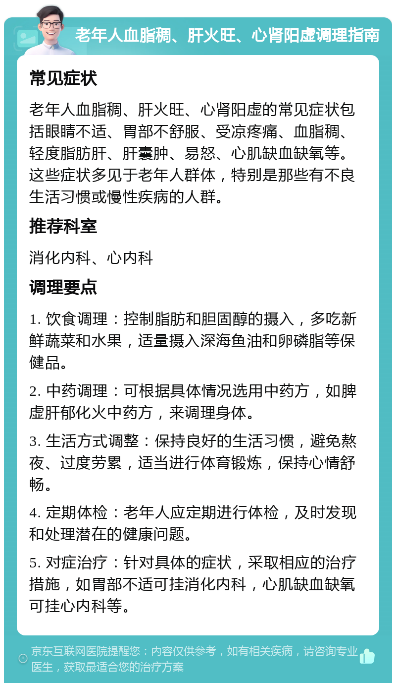 老年人血脂稠、肝火旺、心肾阳虚调理指南 常见症状 老年人血脂稠、肝火旺、心肾阳虚的常见症状包括眼睛不适、胃部不舒服、受凉疼痛、血脂稠、轻度脂肪肝、肝囊肿、易怒、心肌缺血缺氧等。这些症状多见于老年人群体，特别是那些有不良生活习惯或慢性疾病的人群。 推荐科室 消化内科、心内科 调理要点 1. 饮食调理：控制脂肪和胆固醇的摄入，多吃新鲜蔬菜和水果，适量摄入深海鱼油和卵磷脂等保健品。 2. 中药调理：可根据具体情况选用中药方，如脾虚肝郁化火中药方，来调理身体。 3. 生活方式调整：保持良好的生活习惯，避免熬夜、过度劳累，适当进行体育锻炼，保持心情舒畅。 4. 定期体检：老年人应定期进行体检，及时发现和处理潜在的健康问题。 5. 对症治疗：针对具体的症状，采取相应的治疗措施，如胃部不适可挂消化内科，心肌缺血缺氧可挂心内科等。