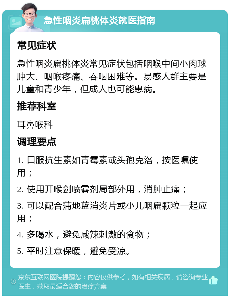 急性咽炎扁桃体炎就医指南 常见症状 急性咽炎扁桃体炎常见症状包括咽喉中间小肉球肿大、咽喉疼痛、吞咽困难等。易感人群主要是儿童和青少年，但成人也可能患病。 推荐科室 耳鼻喉科 调理要点 1. 口服抗生素如青霉素或头孢克洛，按医嘱使用； 2. 使用开喉剑喷雾剂局部外用，消肿止痛； 3. 可以配合蒲地蓝消炎片或小儿咽扁颗粒一起应用； 4. 多喝水，避免咸辣刺激的食物； 5. 平时注意保暖，避免受凉。