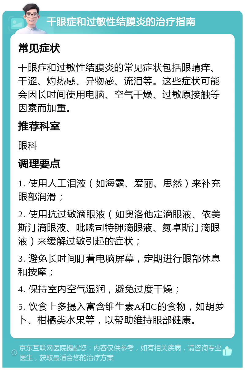 干眼症和过敏性结膜炎的治疗指南 常见症状 干眼症和过敏性结膜炎的常见症状包括眼睛痒、干涩、灼热感、异物感、流泪等。这些症状可能会因长时间使用电脑、空气干燥、过敏原接触等因素而加重。 推荐科室 眼科 调理要点 1. 使用人工泪液（如海露、爱丽、思然）来补充眼部润滑； 2. 使用抗过敏滴眼液（如奥洛他定滴眼液、依美斯汀滴眼液、吡嘧司特钾滴眼液、氮卓斯汀滴眼液）来缓解过敏引起的症状； 3. 避免长时间盯着电脑屏幕，定期进行眼部休息和按摩； 4. 保持室内空气湿润，避免过度干燥； 5. 饮食上多摄入富含维生素A和C的食物，如胡萝卜、柑橘类水果等，以帮助维持眼部健康。