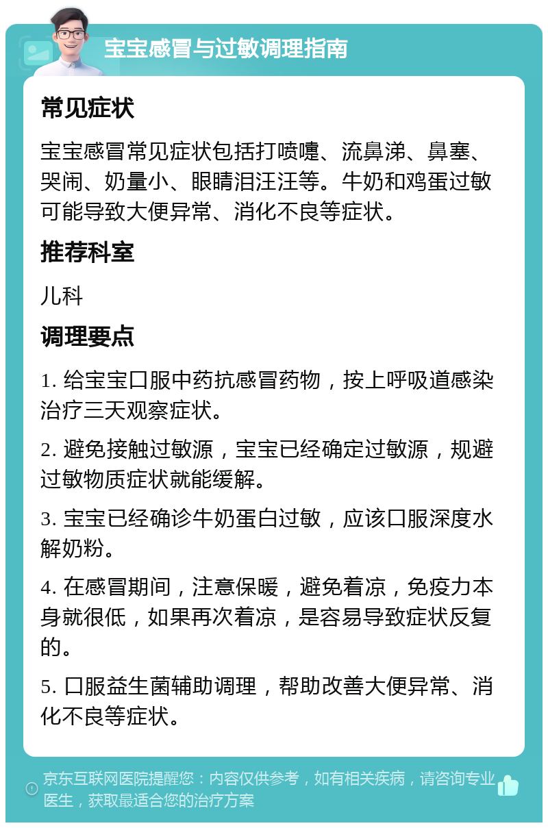 宝宝感冒与过敏调理指南 常见症状 宝宝感冒常见症状包括打喷嚏、流鼻涕、鼻塞、哭闹、奶量小、眼睛泪汪汪等。牛奶和鸡蛋过敏可能导致大便异常、消化不良等症状。 推荐科室 儿科 调理要点 1. 给宝宝口服中药抗感冒药物，按上呼吸道感染治疗三天观察症状。 2. 避免接触过敏源，宝宝已经确定过敏源，规避过敏物质症状就能缓解。 3. 宝宝已经确诊牛奶蛋白过敏，应该口服深度水解奶粉。 4. 在感冒期间，注意保暖，避免着凉，免疫力本身就很低，如果再次着凉，是容易导致症状反复的。 5. 口服益生菌辅助调理，帮助改善大便异常、消化不良等症状。