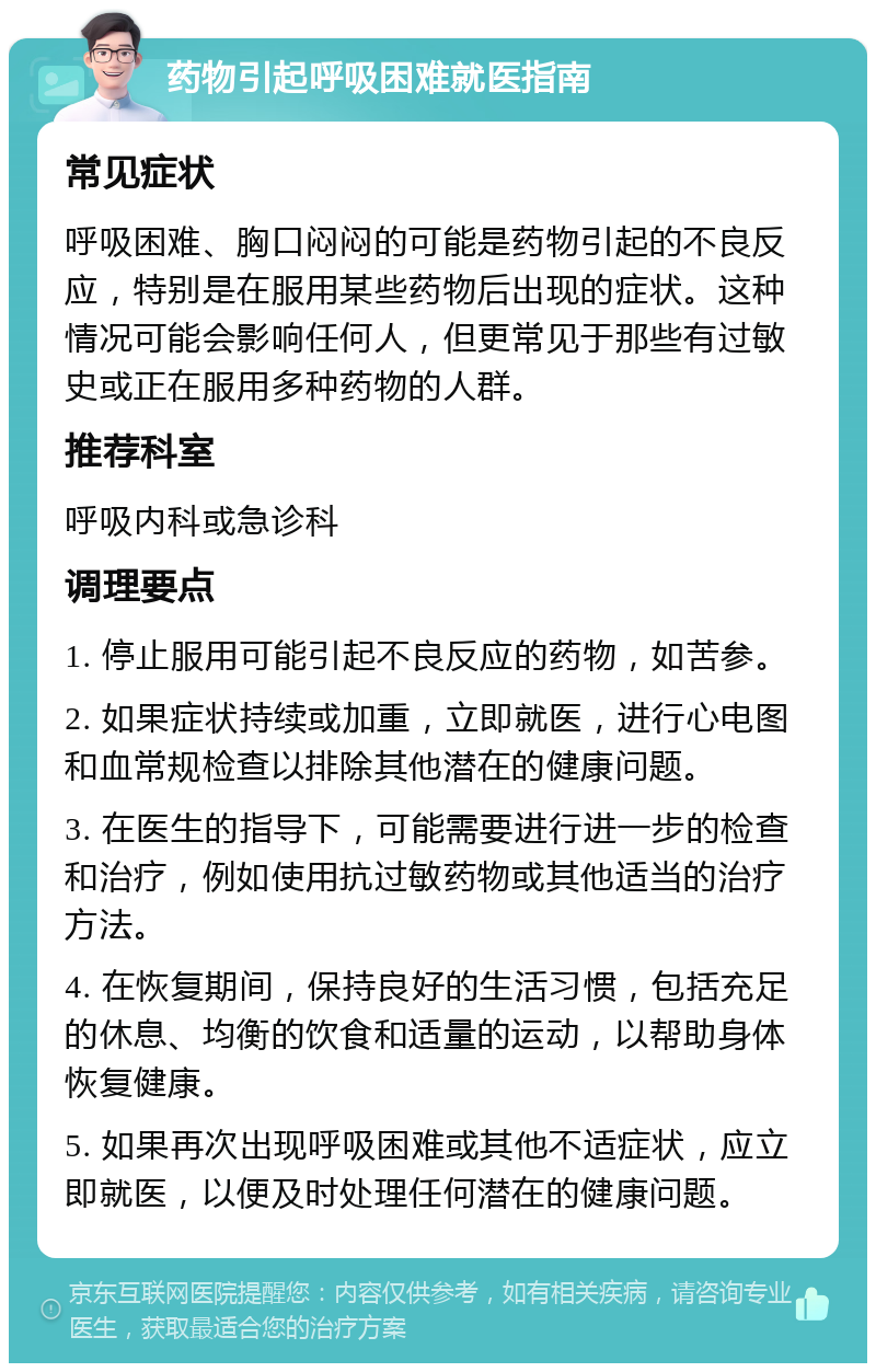 药物引起呼吸困难就医指南 常见症状 呼吸困难、胸口闷闷的可能是药物引起的不良反应，特别是在服用某些药物后出现的症状。这种情况可能会影响任何人，但更常见于那些有过敏史或正在服用多种药物的人群。 推荐科室 呼吸内科或急诊科 调理要点 1. 停止服用可能引起不良反应的药物，如苦参。 2. 如果症状持续或加重，立即就医，进行心电图和血常规检查以排除其他潜在的健康问题。 3. 在医生的指导下，可能需要进行进一步的检查和治疗，例如使用抗过敏药物或其他适当的治疗方法。 4. 在恢复期间，保持良好的生活习惯，包括充足的休息、均衡的饮食和适量的运动，以帮助身体恢复健康。 5. 如果再次出现呼吸困难或其他不适症状，应立即就医，以便及时处理任何潜在的健康问题。