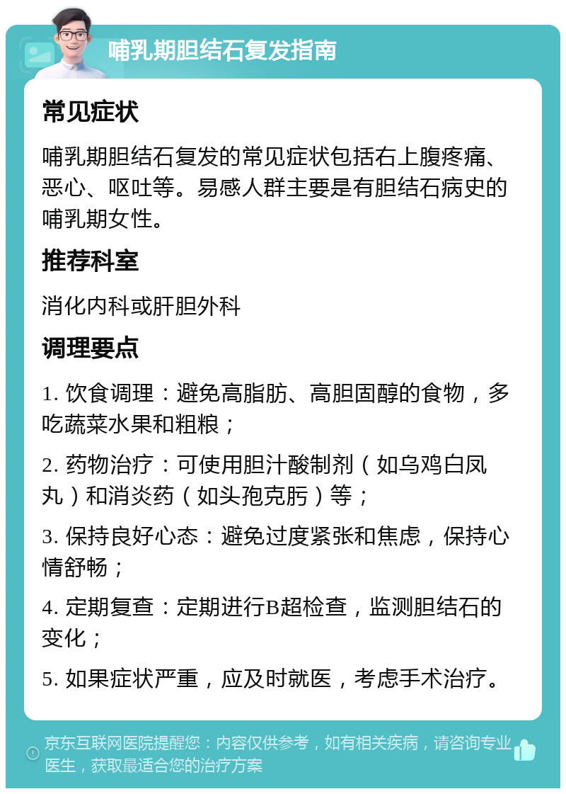 哺乳期胆结石复发指南 常见症状 哺乳期胆结石复发的常见症状包括右上腹疼痛、恶心、呕吐等。易感人群主要是有胆结石病史的哺乳期女性。 推荐科室 消化内科或肝胆外科 调理要点 1. 饮食调理：避免高脂肪、高胆固醇的食物，多吃蔬菜水果和粗粮； 2. 药物治疗：可使用胆汁酸制剂（如乌鸡白凤丸）和消炎药（如头孢克肟）等； 3. 保持良好心态：避免过度紧张和焦虑，保持心情舒畅； 4. 定期复查：定期进行B超检查，监测胆结石的变化； 5. 如果症状严重，应及时就医，考虑手术治疗。