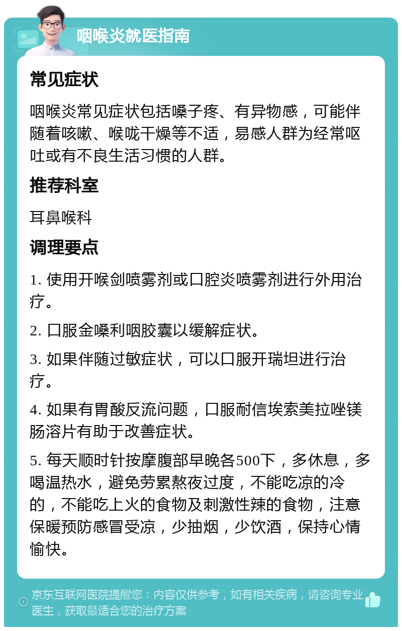 咽喉炎就医指南 常见症状 咽喉炎常见症状包括嗓子疼、有异物感，可能伴随着咳嗽、喉咙干燥等不适，易感人群为经常呕吐或有不良生活习惯的人群。 推荐科室 耳鼻喉科 调理要点 1. 使用开喉剑喷雾剂或口腔炎喷雾剂进行外用治疗。 2. 口服金嗓利咽胶囊以缓解症状。 3. 如果伴随过敏症状，可以口服开瑞坦进行治疗。 4. 如果有胃酸反流问题，口服耐信埃索美拉唑镁肠溶片有助于改善症状。 5. 每天顺时针按摩腹部早晚各500下，多休息，多喝温热水，避免劳累熬夜过度，不能吃凉的冷的，不能吃上火的食物及刺激性辣的食物，注意保暖预防感冒受凉，少抽烟，少饮酒，保持心情愉快。