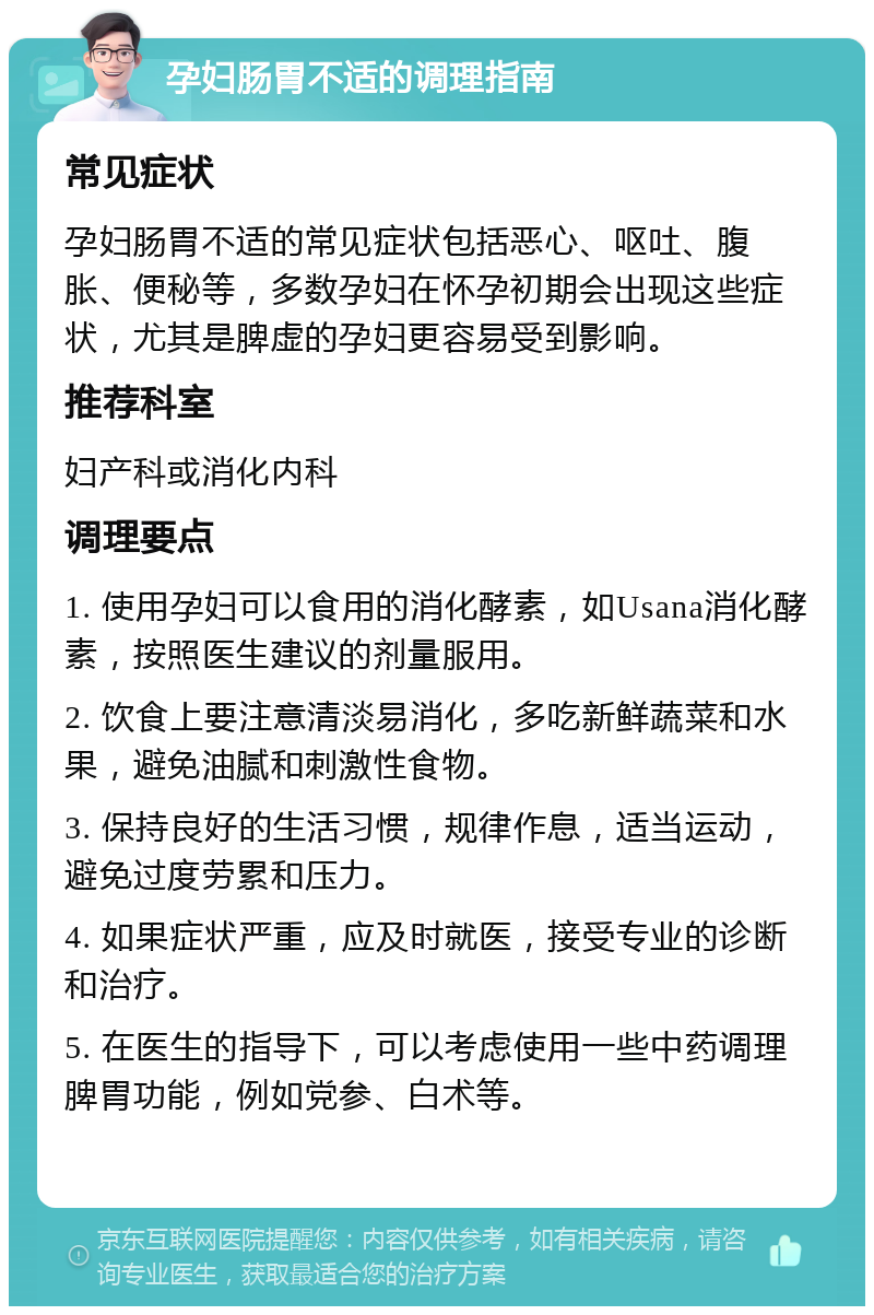 孕妇肠胃不适的调理指南 常见症状 孕妇肠胃不适的常见症状包括恶心、呕吐、腹胀、便秘等，多数孕妇在怀孕初期会出现这些症状，尤其是脾虚的孕妇更容易受到影响。 推荐科室 妇产科或消化内科 调理要点 1. 使用孕妇可以食用的消化酵素，如Usana消化酵素，按照医生建议的剂量服用。 2. 饮食上要注意清淡易消化，多吃新鲜蔬菜和水果，避免油腻和刺激性食物。 3. 保持良好的生活习惯，规律作息，适当运动，避免过度劳累和压力。 4. 如果症状严重，应及时就医，接受专业的诊断和治疗。 5. 在医生的指导下，可以考虑使用一些中药调理脾胃功能，例如党参、白术等。