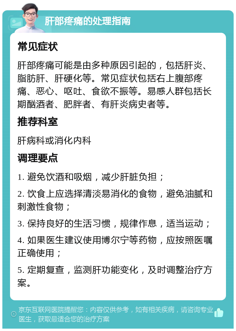 肝部疼痛的处理指南 常见症状 肝部疼痛可能是由多种原因引起的，包括肝炎、脂肪肝、肝硬化等。常见症状包括右上腹部疼痛、恶心、呕吐、食欲不振等。易感人群包括长期酗酒者、肥胖者、有肝炎病史者等。 推荐科室 肝病科或消化内科 调理要点 1. 避免饮酒和吸烟，减少肝脏负担； 2. 饮食上应选择清淡易消化的食物，避免油腻和刺激性食物； 3. 保持良好的生活习惯，规律作息，适当运动； 4. 如果医生建议使用博尔宁等药物，应按照医嘱正确使用； 5. 定期复查，监测肝功能变化，及时调整治疗方案。