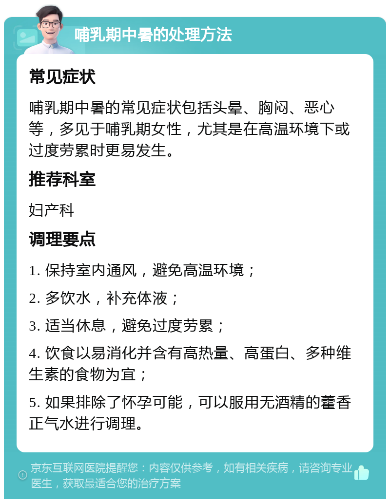 哺乳期中暑的处理方法 常见症状 哺乳期中暑的常见症状包括头晕、胸闷、恶心等，多见于哺乳期女性，尤其是在高温环境下或过度劳累时更易发生。 推荐科室 妇产科 调理要点 1. 保持室内通风，避免高温环境； 2. 多饮水，补充体液； 3. 适当休息，避免过度劳累； 4. 饮食以易消化并含有高热量、高蛋白、多种维生素的食物为宜； 5. 如果排除了怀孕可能，可以服用无酒精的藿香正气水进行调理。