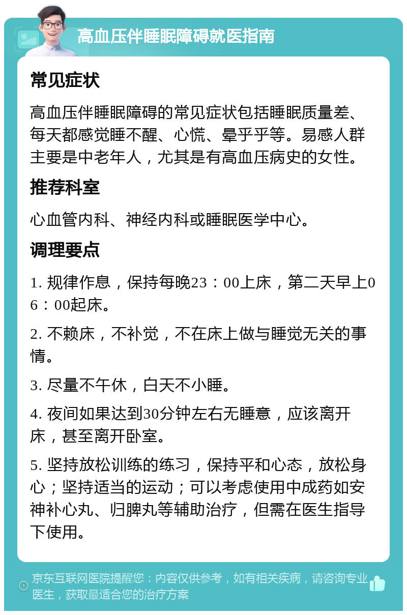 高血压伴睡眠障碍就医指南 常见症状 高血压伴睡眠障碍的常见症状包括睡眠质量差、每天都感觉睡不醒、心慌、晕乎乎等。易感人群主要是中老年人，尤其是有高血压病史的女性。 推荐科室 心血管内科、神经内科或睡眠医学中心。 调理要点 1. 规律作息，保持每晚23：00上床，第二天早上06：00起床。 2. 不赖床，不补觉，不在床上做与睡觉无关的事情。 3. 尽量不午休，白天不小睡。 4. 夜间如果达到30分钟左右无睡意，应该离开床，甚至离开卧室。 5. 坚持放松训练的练习，保持平和心态，放松身心；坚持适当的运动；可以考虑使用中成药如安神补心丸、归脾丸等辅助治疗，但需在医生指导下使用。