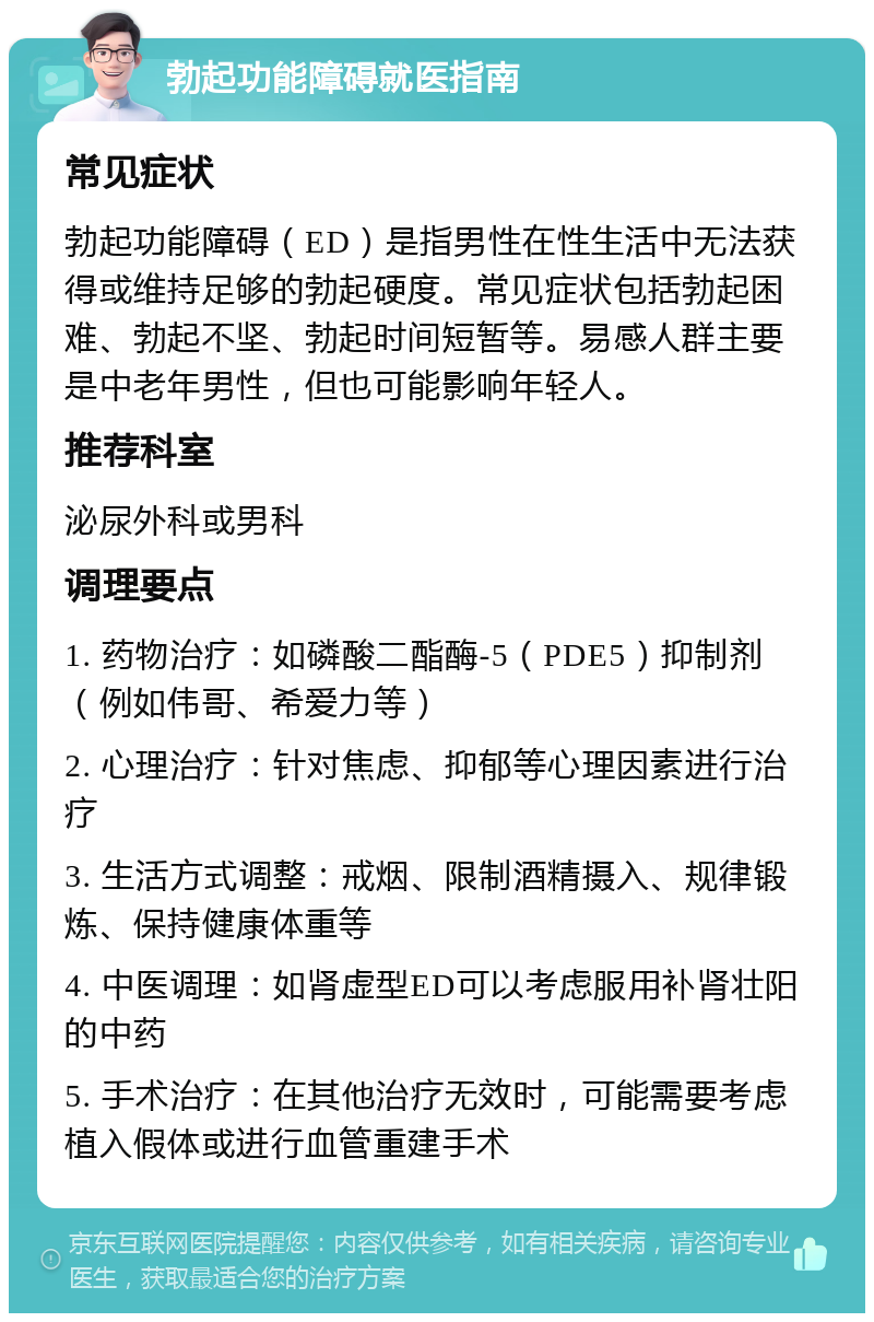 勃起功能障碍就医指南 常见症状 勃起功能障碍（ED）是指男性在性生活中无法获得或维持足够的勃起硬度。常见症状包括勃起困难、勃起不坚、勃起时间短暂等。易感人群主要是中老年男性，但也可能影响年轻人。 推荐科室 泌尿外科或男科 调理要点 1. 药物治疗：如磷酸二酯酶-5（PDE5）抑制剂（例如伟哥、希爱力等） 2. 心理治疗：针对焦虑、抑郁等心理因素进行治疗 3. 生活方式调整：戒烟、限制酒精摄入、规律锻炼、保持健康体重等 4. 中医调理：如肾虚型ED可以考虑服用补肾壮阳的中药 5. 手术治疗：在其他治疗无效时，可能需要考虑植入假体或进行血管重建手术