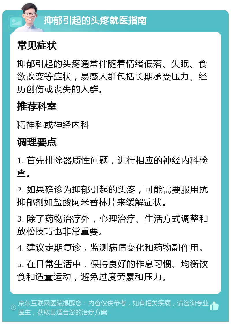 抑郁引起的头疼就医指南 常见症状 抑郁引起的头疼通常伴随着情绪低落、失眠、食欲改变等症状，易感人群包括长期承受压力、经历创伤或丧失的人群。 推荐科室 精神科或神经内科 调理要点 1. 首先排除器质性问题，进行相应的神经内科检查。 2. 如果确诊为抑郁引起的头疼，可能需要服用抗抑郁剂如盐酸阿米替林片来缓解症状。 3. 除了药物治疗外，心理治疗、生活方式调整和放松技巧也非常重要。 4. 建议定期复诊，监测病情变化和药物副作用。 5. 在日常生活中，保持良好的作息习惯、均衡饮食和适量运动，避免过度劳累和压力。