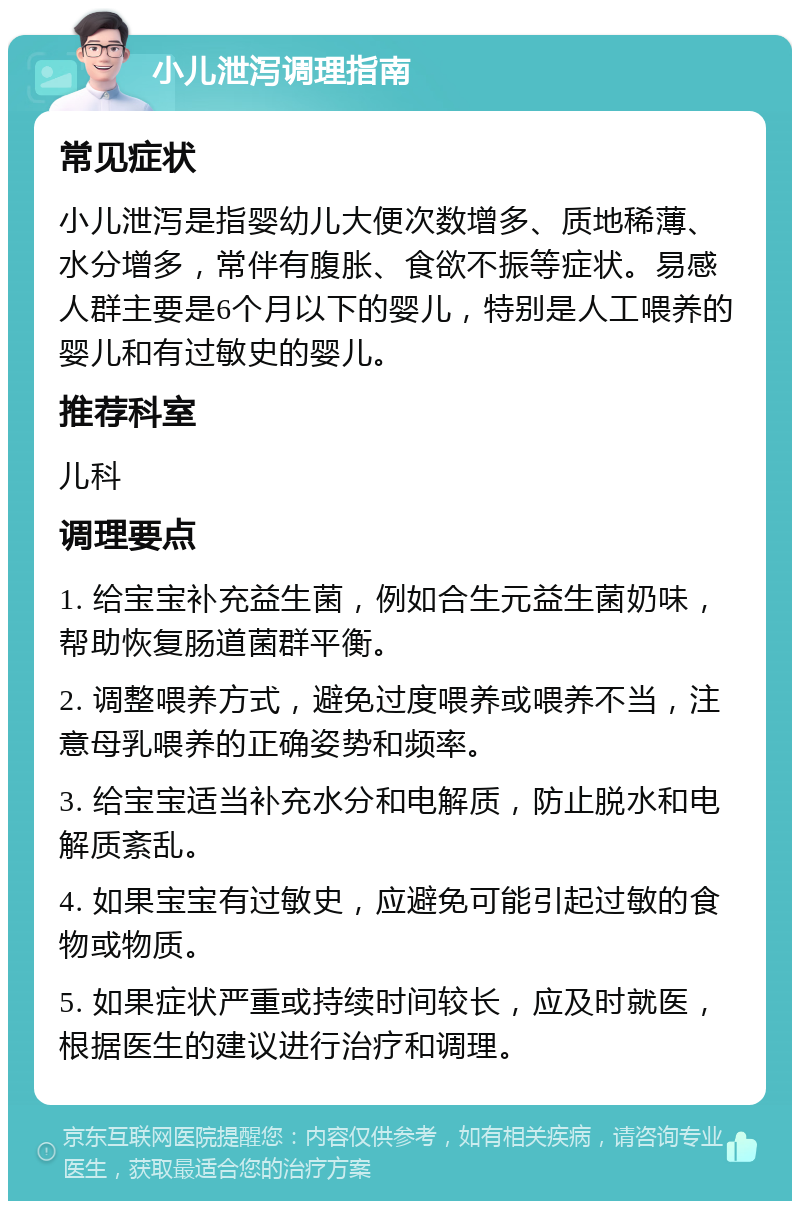 小儿泄泻调理指南 常见症状 小儿泄泻是指婴幼儿大便次数增多、质地稀薄、水分增多，常伴有腹胀、食欲不振等症状。易感人群主要是6个月以下的婴儿，特别是人工喂养的婴儿和有过敏史的婴儿。 推荐科室 儿科 调理要点 1. 给宝宝补充益生菌，例如合生元益生菌奶味，帮助恢复肠道菌群平衡。 2. 调整喂养方式，避免过度喂养或喂养不当，注意母乳喂养的正确姿势和频率。 3. 给宝宝适当补充水分和电解质，防止脱水和电解质紊乱。 4. 如果宝宝有过敏史，应避免可能引起过敏的食物或物质。 5. 如果症状严重或持续时间较长，应及时就医，根据医生的建议进行治疗和调理。