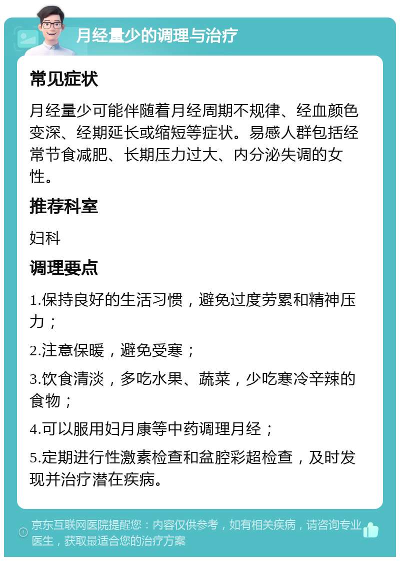 月经量少的调理与治疗 常见症状 月经量少可能伴随着月经周期不规律、经血颜色变深、经期延长或缩短等症状。易感人群包括经常节食减肥、长期压力过大、内分泌失调的女性。 推荐科室 妇科 调理要点 1.保持良好的生活习惯，避免过度劳累和精神压力； 2.注意保暖，避免受寒； 3.饮食清淡，多吃水果、蔬菜，少吃寒冷辛辣的食物； 4.可以服用妇月康等中药调理月经； 5.定期进行性激素检查和盆腔彩超检查，及时发现并治疗潜在疾病。