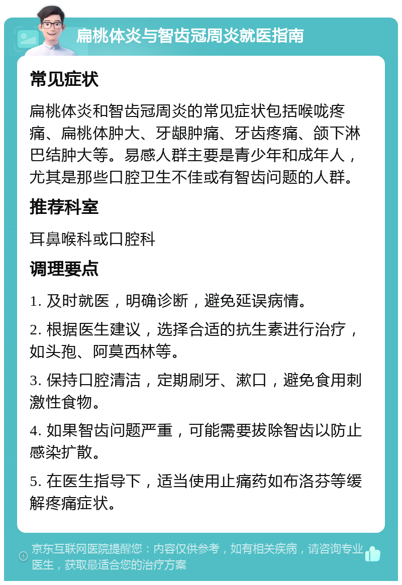 扁桃体炎与智齿冠周炎就医指南 常见症状 扁桃体炎和智齿冠周炎的常见症状包括喉咙疼痛、扁桃体肿大、牙龈肿痛、牙齿疼痛、颌下淋巴结肿大等。易感人群主要是青少年和成年人，尤其是那些口腔卫生不佳或有智齿问题的人群。 推荐科室 耳鼻喉科或口腔科 调理要点 1. 及时就医，明确诊断，避免延误病情。 2. 根据医生建议，选择合适的抗生素进行治疗，如头孢、阿莫西林等。 3. 保持口腔清洁，定期刷牙、漱口，避免食用刺激性食物。 4. 如果智齿问题严重，可能需要拔除智齿以防止感染扩散。 5. 在医生指导下，适当使用止痛药如布洛芬等缓解疼痛症状。