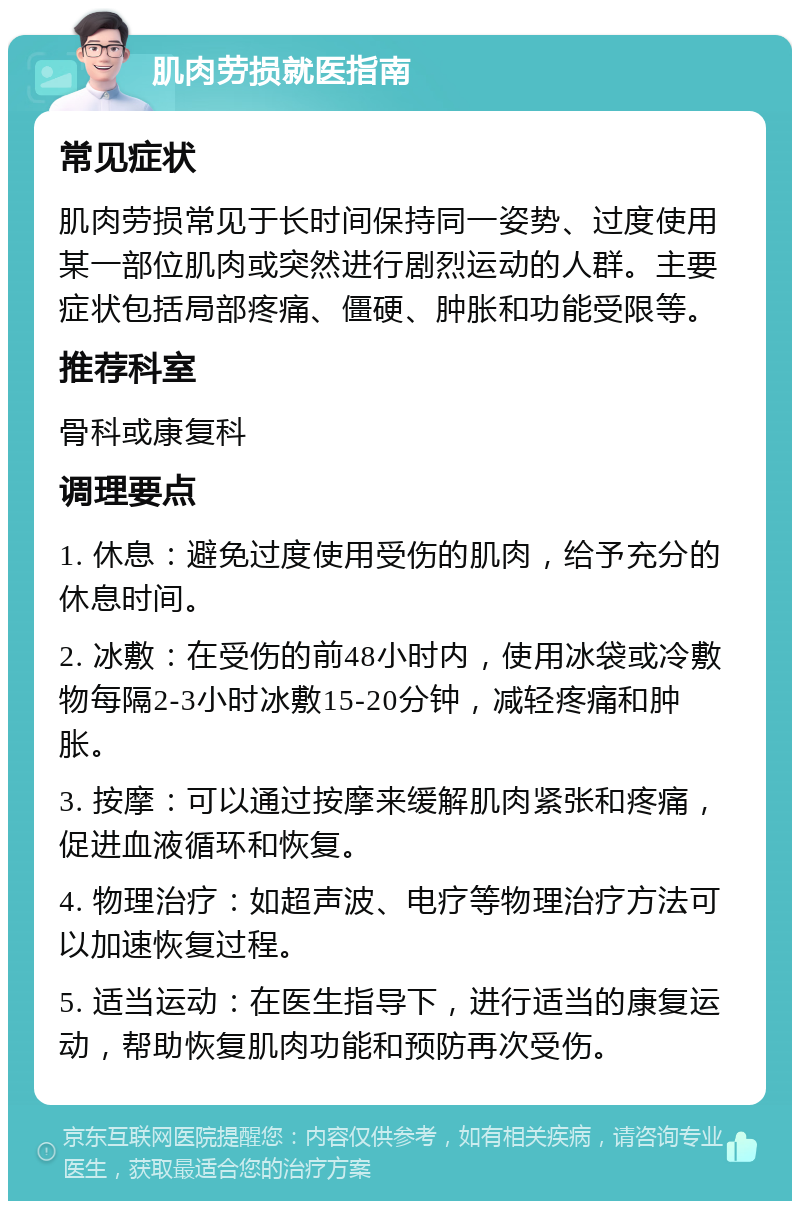 肌肉劳损就医指南 常见症状 肌肉劳损常见于长时间保持同一姿势、过度使用某一部位肌肉或突然进行剧烈运动的人群。主要症状包括局部疼痛、僵硬、肿胀和功能受限等。 推荐科室 骨科或康复科 调理要点 1. 休息：避免过度使用受伤的肌肉，给予充分的休息时间。 2. 冰敷：在受伤的前48小时内，使用冰袋或冷敷物每隔2-3小时冰敷15-20分钟，减轻疼痛和肿胀。 3. 按摩：可以通过按摩来缓解肌肉紧张和疼痛，促进血液循环和恢复。 4. 物理治疗：如超声波、电疗等物理治疗方法可以加速恢复过程。 5. 适当运动：在医生指导下，进行适当的康复运动，帮助恢复肌肉功能和预防再次受伤。